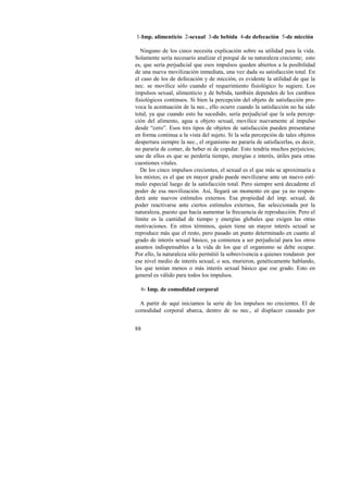 1-Imp. alimenticio 2-sexual 3-de bebida 4-de defecación 5-de micción 
Ninguno de los cinco necesita explicación sobre su utilidad para la vida. 
Solamente sería necesario analizar el porqué de su naturaleza creciente; esto 
es, que sería perjudicial que esos impulsos queden abiertos a la posibilidad 
de una nueva movilización inmediata, una vez dada su satisfacción total. En 
el caso de los de defecación y de micción, es evidente la utilidad de que la 
nec. se movilice sólo cuando el requerimiento fisiológico lo sugiere. Los 
impulsos sexual, alimenticio y de bebida, también dependen de los cambios 
fisiológicos continuos. Si bien la percepción del objeto de satisfacción pro-voca 
88 
la acentuación de la nec., ello ocurre cuando la satisfacción no ha sido 
total, ya que cuando esto ha sucedido, sería perjudicial que la sola percep-ción 
del alimento, agua u objeto sexual, movilice nuevamente al impulso 
desde “cero”. Esos tres tipos de objetos de satisfacción pueden presentarse 
en forma continua a la vista del sujeto. Si la sola percepción de tales objetos 
despertara siempre la nec., el organismo no pararía de satisfacerlas, es decir, 
no pararía de comer, de beber ni de copular. Esto tendría muchos perjuicios; 
uno de ellos es que se perdería tiempo, energías e interés, útiles para otras 
cuestiones vitales. 
De los cinco impulsos crecientes, el sexual es el que más se aproximaría a 
los mixtos; es el que en mayor grado puede movilizarse ante un nuevo estí-mulo 
especial luego de la satisfacción total. Pero siempre será decadente el 
poder de esa movilización. Así, llegará un momento en que ya no respon-derá 
ante nuevos estímulos externos. Esa propiedad del imp. sexual, de 
poder reactivarse ante ciertos estímulos externos, fue seleccionada por la 
naturaleza, puesto que hacía aumentar la frecuencia de reproducción. Pero el 
límite es la cantidad de tiempo y energías globales que exigen las otras 
motivaciones. En otros términos, quien tiene un mayor interés sexual se 
reproduce más que el resto, pero pasado un punto determinado en cuanto al 
grado de interés sexual básico, ya comienza a ser perjudicial para los otros 
asuntos indispensables a la vida de los que el organismo se debe ocupar. 
Por ello, la naturaleza sólo permitió la sobrevivencia a quienes rondaron por 
ese nivel medio de interés sexual, o sea, murieron, genéticamente hablando, 
los que tenían menos o más interés sexual básico que ese grado. Esto en 
general es válido para todos los impulsos. 
6- Imp. de comodidad corporal 
A partir de aquí iniciamos la serie de los impulsos no crecientes. El de 
comodidad corporal abarca, dentro de su nec., al displacer causado por 
 