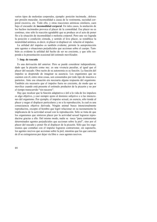 varios tipos de molestias corporales, ejemplo: posición incómoda , dolores 
por presión muscular, incomodidad a causa de la vestimenta, suciedad cor-poral 
89 
excesiva, etc. Todo ello, y otras reacciones anímicas similares, caen 
bajo el encuadre de incomodidad corporal. En tales casos, la anulación de 
los hechos incómodos provoca el placer de la comodidad. Ese placer no es 
continuo, sino sólo la reacción agradable que se produce en el acto de poner 
fin a la situación de incomodidad o molestia corporal. Pero una vez lograda 
la posición o condición cómoda, y sentido el leve placer, se restablece la 
neutralidad anímica, es decir, ni placer ni displacer en relación al impulso. 
La utilidad del impulso es también evidente; permite la autoprotección 
ante agentes o situaciones perjudiciales que accionan sobre el cuerpo. Tam-bién 
es evidente la utilidad del hecho de ser no creciente, y que sólo res-ponda 
a la presentación ocasional del estímulo movilizador. 
7- Imp. de rascado 
Es una derivación del anterior. Pero se puede considerar independiente, 
dado que la picazón como nec. es una vivencia peculiar, al igual que el 
placer del rascado. Otra razón de su autonomía es su función. La función del 
impulso se desprende de imaginar su ausencia. Los organismos que no 
cuenten con él, entre otras cosas, son consumidos por todo tipo de insectos o 
parásitos. Ante esa situación era necesaria alguna respuesta del organismo. 
También era necesario que el impulso fuera no creciente, de modo que se 
movilice cuando está presente el estímulo productor de la picazón y no por 
el tiempo transcurrido “sin rascarse”. 
Hay que recalcar que la función adaptativa o útil a la vida de los impulsos 
es algo objetivo, y casi siempre ajeno al dominio subjetivo o a las intencio-nes 
del organismo. Por ejemplo, el impulso sexual, en esencia, sólo tiende al 
placer y negar el displacer particulares y no a la reproducción, la cual es una 
consecuencia objetiva derivada. Ningún animal busca intencionalmente 
reproducirse, excepto el hombre que logró relacionar en su razonamiento la 
implicancia de la actividad sexual con la reproducción. Sólo se trata de que 
los organismos que sintieron placer por la actividad sexual lograron repro-ducirse 
gracias a ello. Del mismo modo, nadie se rasca “para contrarrestar 
determinados agentes perjudiciales que accionan sobre la piel”, sino por el 
placer del rascado y poner fin al displacer de la picazón. Sólo que los orga-nismos 
que contaban con el impulso lograron contrarrestar, sin suponerlo, 
los agentes nocivos que accionan sobre la piel, mientras que los que carecían 
de él se extinguieron por dejar vía libre a esos agentes nocivos. 
 