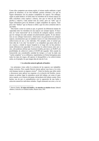 Como ellos comparten una misma región, el mismo medio ambiente e igual 
género de alimentos, al ser éste limitado, quienes eliminan a los que no 
logran alimentarse son los propios compañeros de especie. Sin embargo, 
según se podrá deducir, la lucha entre los miembros de la misma especie no 
debe concebirse como expresa o directa, sino que se trata de una lucha 
pacífica y objetiva. Cada animal trata de comer, pero no “sabe” que al 
lograr alimentarse priva de alimento a algún compañero de especie. Tam-poco 
9 
éste “deduce” que su fracaso se debe a que los otros comieron todo lo 
que había. 
Otro hecho a tener en cuenta es que, en general, las diferencias innatas de 
capacidad entre los miembros de una especie son siempre ligeras. Si hace-mos 
un “corte transversal” de la evolución de cualquier especie, veremos 
que los vástagos de cada camada son prácticamente iguales. Si nos detene-mos 
en ese enfoque transversal y observamos una generación de cualquier 
especie, encontraremos que en realidad el azar es lo más determinante de la 
sobrevivencia de uno u otro individuo. Por ejemplo, entre el animal que 
tiene uñas de 2 cm. más “un micrón” y su compañero que posee uñas de 2 
cm. exactos, y donde la mayor longitud es el rasgo útil, no hay práctica-mente 
diferencia de capacidad. Si se excluye la sobrevivencia entre uno u 
otro, sólo podemos afirmar que el primero tendría, por decir, un 50,001% de 
posibilidades de sobrevivir contra el 49,999 del segundo. Sólo cuando ha 
transcurrido una considerable cantidad de tiempo y el azar ha dado una 
“vuelta completa” en su influencia, repartiéndose en forma homogénea para 
todos los tipos de rasgos, allí aparece el desequilibrio y los sobrevivientes 
serán, en el ejemplo, los que tengan uñas de más de 2 cm. 
1. La selección natural aplicada al hombre 
Los principios vistos sobre la evolución de las especies son indudable-mente 
correctos. Pero cuando Darwin intenta aplicar esas leyes a la evolu-ción 
humana incurre en algunos errores! . Entre los hechos que debe omitir 
o desconocer para aplicar ese esquema a la evolución del hombre, encon-tramos 
en primer lugar la naturaleza social del trabajo, así como el equi-tativo 
reparto, en el interior del grupo, del producto del trabajo común. Estos 
hechos son de por sí contradictorios con la suposición de una lucha y 
selección natural de individuos aislados. Engels demostró ese error, a la vez 
! Darwin Charles. El origen del hombre y la selección en relación al sexo. Editorial 
Albatros, Colección Los Grandes Eruditos. Buenos Aires. 1943 
 
