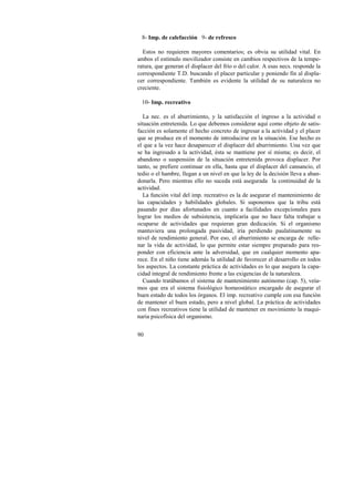 8- Imp. de calefacción 9- de refresco 
Estos no requieren mayores comentarios; es obvia su utilidad vital. En 
ambos el estímulo movilizador consiste en cambios respectivos de la tempe-ratura, 
90 
que generan el displacer del frío o del calor. A esas necs. responde la 
correspondiente T.D. buscando el placer particular y poniendo fin al displa-cer 
correspondiente. También es evidente la utilidad de su naturaleza no 
creciente. 
10- Imp. recreativo 
La nec. es el aburrimiento, y la satisfacción el ingreso a la actividad o 
situación entretenida. Lo que debemos considerar aquí como objeto de satis-facción 
es solamente el hecho concreto de ingresar a la actividad y el placer 
que se produce en el momento de introducirse en la situación. Ese hecho es 
el que a la vez hace desaparecer el displacer del aburrimiento. Una vez que 
se ha ingresado a la actividad, ésta se mantiene por sí misma; es decir, el 
abandono o suspensión de la situación entretenida provoca displacer. Por 
tanto, se prefiere continuar en ella, hasta que el displacer del cansancio, el 
tedio o el hambre, llegan a un nivel en que la ley de la decisión lleva a aban-donarla. 
Pero mientras ello no suceda está asegurada la continuidad de la 
actividad. 
La función vital del imp. recreativo es la de asegurar el mantenimiento de 
las capacidades y habilidades globales. Si suponemos que la tribu está 
pasando por días afortunados en cuanto a facilidades excepcionales para 
lograr los medios de subsistencia, implicaría que no hace falta trabajar u 
ocuparse de actividades que requieran gran dedicación. Si el organismo 
mantuviera una prolongada pasividad, iría perdiendo paulatinamente su 
nivel de rendimiento general. Por eso, el aburrimiento se encarga de relle-nar 
la vida de actividad, lo que permite estar siempre preparado para res-ponder 
con eficiencia ante la adversidad, que en cualquier momento apa-rece. 
En el niño tiene además la utilidad de favorecer el desarrollo en todos 
los aspectos. La constante práctica de actividades es lo que asegura la capa-cidad 
integral de rendimiento frente a las exigencias de la naturaleza. 
Cuando tratábamos el sistema de mantenimiento autónomo (cap. 5), veía-mos 
que era el sistema fisiológico homeostático encargado de asegurar el 
buen estado de todos los órganos. El imp. recreativo cumple con esa función 
de mantener el buen estado, pero a nivel global. La práctica de actividades 
con fines recreativos tiene la utilidad de mantener en movimiento la maqui-naria 
psicofísica del organismo. 
 