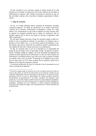 El imp. recreativo es no creciente, porque el estado normal de la vida 
humana es la actividad. Si transcurren varios días cubiertos de actividad, el 
aburrimiento no aparece. Sólo cuando se presenta la situación en que no 
hay actividad a realizar, allí se moviliza el impulso, apareciendo el aburri-miento. 
11- Imp. de variación 
Su nec. es el tedio, hartazgo, hastío, sensación de monotonía, saciedad, 
“cansancio psíquico”. El objeto de satisfacción es el cambio, renovación, 
variación de la situación, incluyéndose el abandonar o poner fin a algo 
tedioso. Las circunstancias en que actúa el impulso son muy diversas, pero 
no aparece en cualquier situación que se repita con insistencia, sino en 
aquellos aspectos de la vida en los cuales es útil que el organismo varíe 
sobre el particular.! 
Por otro lado, también interviene el imp. de variación cuando se debe sus-pender 
91 
lo que es perjudicial continuar. La saciedad es el displacer que se 
presenta en este último caso, y es una forma especial del displacer o nec. 
del impulso, que motiva a poner fin a la conducta cuando la satisfacción de 
otro impulso ha sido total, y donde sería nociva su continuación. 
El imp. de variación tiene su rol en la actividad. Es el responsable del 
pasaje de una actividad a otra, sin que tenga “tiempo” de aparecer el aburri-miento. 
También, trabaja en “equipo” con el de curiosidad, encargándose de 
rechazar la inútil repetición de la información. Lo útil a la vida es llenarse de 
información y recordarla inclusive una o dos veces, pero no perder el tiempo 
en asimilar varias veces lo mismo. El hartazgo es el displacer que se pro-duce 
en tales casos. La T.D. busca el placer de la variación y poner fin al 
displacer de la situación monótona y tediosa. 
La máxima satisfacción del imp. de variación se da al encontrarse con el 
“nuevo colorido de lo diferente”. 
! Uno de los campos donde la variación era lo útil a la sobrevivencia de la tribu era 
el de la vida sexual. La ausencia de restricciones en las relaciones sexuales era una 
condición indispensable para que funcionara el mecanismo de la selección sexual; 
mecanismo éste por el cual se aprovechaban los cambios genéticos positivos, 
favoreciéndose su generalización a los futuros miembros del organismo social 
(véase cap. 1). De todas maneras, también existe una cierta tendencia monogámica. 
Es decir, lo natural en la especie humana sería una situación de básica poligamia (y 
poliandria), combinada con una temporaria y relativa tendencia monogámica, 
sostenida no por imposición alguna, sino esencialmente por el natural fenómeno del 
enamoramiento. 
 