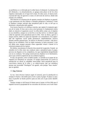 un problema se ve reforzada por la rabia hacia el obstáculo. La destrucción 
del obstáculo, o su desarticulación, se agrega como placer al de los otros 
impulsos interesados en el logro de la meta. En tales casos, la fuerza moti-vacional 
93 
del imp. de agresión se suma a la del resto de motivos, dando más 
energía a la conducta. 
Otra función es la destrucción de agentes causales de displacer en general, 
o que amenazan con ello (objetos o animales peligrosos o molestos). Como 
el displacer siempre anticipa algo perjudicial para la vida, es útil que se 
destruyan o desarticulen tales agentes. 
Una tercera función es la defensa concreta, que supone la respuesta agre-siva 
de la lucha. Si bien esto se da a nivel personal, lo fundamental estaría 
dado en relación al organismo social. La tribu debía contar con el impulso 
en sus miembros, aunque no se movilice si no hay motivo. La falta de capa-cidad 
de agresión sería perjudicial para la tribu. Ante un abuso, agravio o 
ataque externo, debía ser capaz de responder con contundencia. Esa capaci-dad 
del organismo social podía permanecer indefinidamente inactiva 
durante muchas generaciones, sin alterar en absoluto la normal vida psico-lógica 
de sus miembros. Pero en algún momento se haría necesaria, y por 
eso debía estar siempre presente como capacidad virtual o latente en la 
estructura psíquica de los sujetos. 
Por último, encontramos la función ética-moral de la agresión. Cuando un 
miembro de la tribu tiene una conducta mala o perjudicial para el grupo, 
provoca un disgusto en los compañeros, los que responderán desaprobando 
con ira su conducta. Tal castigo moral provoca displacer en el destinatario, 
por lo que evitará la repetición de esa conducta negativa. 
El imp. de agresión, como se habrá notado, va incluido en el grupo de los 
impulsos de naturaleza no creciente. El tiempo transcurrido sin ocurrir la 
satisfacción no afecta su saludable inmovilidad. Sería perjudicial para la 
convivencia interna de la tribu, y su sobrevivencia, que sus miembros 
posean una necesidad “fisiológica” de agredir, sólo porque “hace mucho” 
que no agreden. 
13- Imp. fraterno 
La nec. tiene diversos matices según el contexto, pero la satisfacción es 
siempre lo bueno o favorable para el otro o para el grupo. El placer se pro-duce 
al percibir un hecho positivo para un ente con el que existe identifi-cación. 
Aunque siempre es útil buscar lo bueno para el grupo, no hizo falta que el 
impulso tuviera la propiedad de los crecientes de activarse con el solo trans- 
 