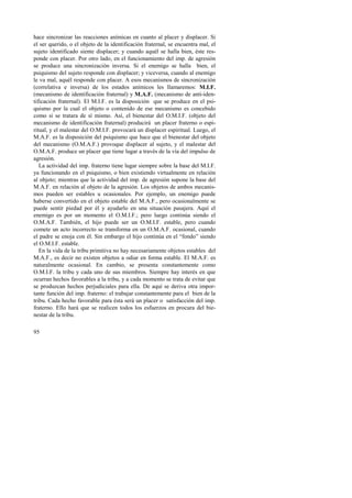 hace sincronizar las reacciones anímicas en cuanto al placer y displacer. Si 
el ser querido, o el objeto de la identificación fraternal, se encuentra mal, el 
sujeto identificado siente displacer; y cuando aquél se halla bien, éste res-ponde 
95 
con placer. Por otro lado, en el funcionamiento del imp. de agresión 
se produce una sincronización inversa. Si el enemigo se halla bien, el 
psiquismo del sujeto responde con displacer; y viceversa, cuando al enemigo 
le va mal, aquél responde con placer. A esos mecanismos de sincronización 
(correlativa e inversa) de los estados anímicos les llamaremos: M.I.F. 
(mecanismo de identificación fraternal) y M.A.F. (mecanismo de anti-iden-tificación 
fraternal). El M.I.F. es la disposición que se produce en el psi-quismo 
por la cual el objeto o contenido de ese mecanismo es concebido 
como si se tratara de sí mismo. Así, el bienestar del O.M.I.F. (objeto del 
mecanismo de identificación fraternal) producirá un placer fraterno o espi-ritual, 
y el malestar del O.M.I.F. provocará un displacer espiritual. Luego, el 
M.A.F. es la disposición del psiquismo que hace que el bienestar del objeto 
del mecanismo (O.M.A.F.) provoque displacer al sujeto, y el malestar del 
O.M.A.F. produce un placer que tiene lugar a través de la vía del impulso de 
agresión. 
La actividad del imp. fraterno tiene lugar siempre sobre la base del M.I.F. 
ya funcionando en el psiquismo, o bien existiendo virtualmente en relación 
al objeto; mientras que la actividad del imp. de agresión supone la base del 
M.A.F. en relación al objeto de la agresión. Los objetos de ambos mecanis-mos 
pueden ser estables u ocasionales. Por ejemplo, un enemigo puede 
haberse convertido en el objeto estable del M.A.F., pero ocasionalmente se 
puede sentir piedad por él y ayudarlo en una situación pasajera. Aquí el 
enemigo es por un momento el O.M.I.F.; pero luego continúa siendo el 
O.M.A.F. También, el hijo puede ser un O.M.I.F. estable, pero cuando 
comete un acto incorrecto se transforma en un O.M.A.F. ocasional, cuando 
el padre se enoja con él. Sin embargo el hijo continúa en el “fondo” siendo 
el O.M.I.F. estable. 
En la vida de la tribu primitiva no hay necesariamente objetos estables del 
M.A.F., es decir no existen objetos a odiar en forma estable. El M.A.F. es 
naturalmente ocasional. En cambio, se presenta constantemente como 
O.M.I.F. la tribu y cada uno de sus miembros. Siempre hay interés en que 
ocurran hechos favorables a la tribu, y a cada momento se trata de evitar que 
se produzcan hechos perjudiciales para ella. De aquí se deriva otra impor-tante 
función del imp. fraterno: el trabajar constantemente para el bien de la 
tribu. Cada hecho favorable para ésta será un placer o satisfacción del imp. 
fraterno. Ello hará que se realicen todos los esfuerzos en procura del bie-nestar 
de la tribu. 
 