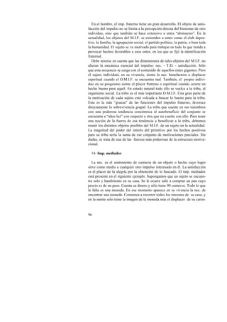En el hombre, el imp. fraterno tiene un gran desarrollo. El objeto de satis-facción 
96 
del impulso no se limita a la percepción directa del bienestar de otro 
individuo, sino que también se hace extensivo a entes “abstractos”. En la 
actualidad, los objetos del M.I.F. se extienden a entes como el club depor-tivo, 
la familia, la agrupación social, el partido político, la patria, o bien toda 
la humanidad. El sujeto se ve motivado para trabajar en todo lo que tienda a 
provocar hechos favorables a esos entes, en los que se fijó la identificación 
fraternal. 
Debe tenerse en cuenta que las dimensiones de tales objetos del M.I.F. no 
alteran la mecánica esencial del impulso: nec. - T.D. - satisfacción. Sólo 
que esta secuencia se carga con el contenido de aquellos entes gigantes. Pero 
el sujeto individual, en su vivencia, siente la nec. benefactora o displacer 
espiritual cuando el O.M.I.F. se encuentra mal. También, el propio indivi-duo 
en su psiquismo siente el placer fraterno o espiritual cuando ocurre un 
hecho bueno para aquél. En estado natural todo ello se vuelca a la tribu, al 
organismo social. La tribu es el más importante O.M.I.F. Una gran parte de 
la motivación de cada sujeto está volcada a buscar lo bueno para la tribu. 
Esta es la más “gruesa” de las funciones del impulso fraterno; favorece 
directamente la sobrevivencia grupal. La tribu que cuente en sus miembros 
con una poderosa tendencia concéntrica al autobeneficio del conjunto se 
encuentra a “años luz” con respecto a otra que no cuente con ello. Para tener 
una noción de la fuerza de esa tendencia a beneficiar a la tribu, debemos 
reunir los distintos objetos posibles del M.I.F. de un sujeto en la actualidad. 
La magnitud del poder del interés del primitivo por los hechos positivos 
para su tribu sería la suma de ese conjunto de motivaciones parciales. Sin 
dudas, se trata de una de las fuerzas más poderosas de la estructura motiva-cional. 
14- Imp. mediador 
La nec. es el sentimiento de carencia de un objeto o hecho cuyo logro 
sirve como medio a cualquier otro impulso interesado en él. La satisfacción 
es el placer de la alegría por la obtención de lo buscado. El imp. mediador 
está presente en el siguiente ejemplo. Supongamos que un sujeto se encuen-tra 
solo y hambriento en su casa. Se le ocurre salir a comprar un pan cuyo 
precio es de un peso. Cuenta su dinero y sólo tiene 90 centavos. Todo lo que 
le falta es una moneda. En ese momento aparece en su vivencia la nec. de 
encontrar una moneda. Comienza a recorrer todos los rincones de su casa, y 
en la mente sólo tiene la imagen de la moneda más el displacer de su caren- 
 