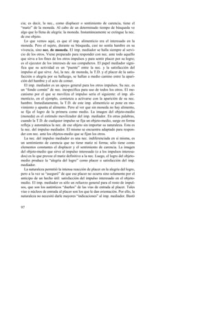 cia; es decir, la nec., como displacer o sentimiento de carencia, tiene el 
“matiz” de la moneda. Al cabo de un determinado tiempo de búsqueda ve 
algo que lo llena de alegría: la moneda. Instantáneamente se extingue la nec. 
de ese objeto. 
Lo que vemos aquí, es que el imp. alimenticio era el interesado en la 
moneda. Pero el sujeto, durante su búsqueda, casi no sentía hambre en su 
vivencia, sino nec. de moneda. El imp. mediador se halla siempre al servi-cio 
97 
de los otros. Viene preparado para responder con nec. ante todo aquello 
que sirva a los fines de los otros impulsos y para sentir placer por su logro; 
es el ejecutor de los intereses de sus compañeros. El papel mediador signi-fica 
que su actividad es un “puente” entre la nec. y la satisfacción del 
impulso al que sirve. Así, la nec. de moneda, la T.D. y el placer de la satis-facción 
o alegría por su hallazgo, se hallan a medio camino entre la apari-ción 
del hambre y el acto de comer. 
El imp. mediador es un apoyo general para los otros impulsos. Su nec. es 
un “fondo común” de nec. inespecífica para uso de todos los otros. El me-canismo 
por el que se moviliza el impulso sería el siguiente: el imp. ali-menticio, 
en el ejemplo, comienza a activarse con la aparición de su nec. 
hambre. Inmediatamente, la T.D. de este imp. alimenticio se pone en mo-vimiento 
y apunta al alimento. Pero al ver que sin moneda no hay alimento, 
se fija el logro de la primera como medio. La imagen del objeto-medio 
(moneda) es el estímulo movilizador del imp. mediador. En otras palabras, 
cuando la T.D. de cualquier impulso se fija un objeto-medio, surge en forma 
refleja y automática la nec. de ese objeto sin importar su naturaleza. Esta es 
la nec. del impulso mediador. El mismo se encuentra adaptado para respon-der 
con nec. ante los objetos-medio que se fijan los otros. 
La nec. del impulso mediador es una nec. indiferenciada en sí misma, es 
un sentimiento de carencia que no tiene matiz ni forma; sólo tiene como 
elementos constantes el displacer y el sentimiento de carencia. La imagen 
del objeto-medio que sirve al impulso interesado (o a los impulsos interesa-dos) 
es lo que provee el matiz definitivo a la nec. Luego, el logro del objeto-medio 
produce la “alegría del logro” como placer o satisfacción del imp. 
mediador. 
La naturaleza permitió la intensa reacción de placer en la alegría del logro, 
pero a la vez se “aseguró” de que ese placer no ocurra sino solamente por el 
anticipo de un hecho útil: satisfacción del impulso interesado en el objeto-medio. 
El imp. mediador es sólo un refuerzo general para el resto de impul-sos, 
que son los auténticos “dueños” de las vías de entrada al placer. Tales 
vías o núcleos de entrada al placer son los que le dan orientación. Por ello, la 
naturaleza no necesitó darle mayores “indicaciones” al imp. mediador. Bastó 
 