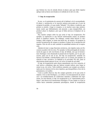 que limitara las vías de entrada directa al placer, para que dicho impulso 
aplique toda su fuerza movilizada en el embudo de lo útil a la vida. 
15- Imp. de recuperación 
Su nec. es el sentimiento de carencia de lo habitual o de lo acostumbrado. 
El placer o satisfacción es la reacción anímica provocada por el acto de 
recuperar lo perdido, o lo que estaba “faltando”. Ese objeto o condición, que 
primero se pierde y luego se recupera, es en muchos casos algo anímica-mente 
98 
neutro que habitualmente está presente y pasa desapercibido, sin 
producir placer ni displacer, pero que al faltar provoca el displacer de su 
carencia. 
Hay muchos campos sobre los que actúa el imp. de recuperación. Por 
ejemplo, la respiración es una función anímicamente neutra; no produce 
placer ni displacer respirar. Sin embargo, cuando dicha función se inte-rrumpe 
y falta oxígeno, se siente una fuerte nec. de respirar. Al recuperar la 
normal incorporación de oxígeno se produce el placer de la satisfacción del 
impulso. Pero de allí en más continúa la neutralidad anímica de la respira-ción. 
Además de tener a cargo funciones exclusivas, este impulso suma con fre-cuencia 
su poder al de los otros. Por ejemplo, la falta prolongada de incorpo-ración 
de agua no sólo movilizaría al imp. de bebida, sino que la homeos-tasis 
fisiológica vería disminuida la proporción de líquidos, por lo que apa-recería, 
junto con la sed, la nec. del imp. de recuperación, sumando sus 
fuerzas al de bebida y satisfaciéndose junto a él. Lo mismo, por ejemplo, en 
relación al imp. recreativo. Lo habitual es la actividad. Por ello, junto al 
aburrimiento puede aparecer la nec. de volver al estado de actividad. 
El imp. de recuperación suele chocar naturalmente con el de variación, el 
cual motiva a abandonar algo por haberse tornado tedioso, pero luego se 
siente la nec. de volver. Tales conflictos naturales casi siempre son solucio-nados 
por los intereses de los otros impulsos, que desequilibran a favor de la 
permanencia o el cambio. 
Como se podrá observar, hay dos campos generales en los que actúa el 
impulso. Uno es más fisiológico, y se refiere a la reincorporación de sustan-cias 
o al restablecimiento de condiciones naturales o habituales del orga-nismo. 
En esta función, el imp. de recuperación es el “representante psico-lógico” 
más directo de la homeostasis fisiológica. El otro campo es el que se 
vuelca hacia contenidos puramente psicológicos, donde la recuperación 
 