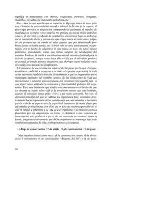significa el reencuentro con objetos, situaciones, personas, imágenes, 
recuerdos, la vuelta a la realización de hábitos, etc. 
Hay casos en que aquello que se recupera es algo que nunca se tuvo, pero 
que al tratarse de una condición natural o habitual de la vida de la especie, el 
placer que provoca su adquisición correspondería igualmente al impulso de 
recuperación; ejemplo: verse inmerso por primera vez en un medio ambiente 
natural, al aire libre y rodeado de vegetación; encontrarse bajo un ambiente 
social nutrido de afecto y estimación con el que nunca se contó antes; adqui-rir 
99 
por primera vez un estado de salud general que por determinado pro-blema 
jamás se había tenido; etc. Si bien esto no sería estrictamente recupe-ración, 
por el hecho de adquirirse lo que nunca se tuvo, de todos modos 
podríamos considerarlo como una forma especial de satisfacción del 
impulso. Es decir, la vuelta a una situación natural, normal o habitual para la 
vida de la especie, aunque nunca haya sido vivida por el individuo, produce 
en general un estado anímico placentero, que el propio sujeto inclusive suele 
vivenciar como un acto de recuperación. 
El fenómeno de esa orientación especial del impulso, por la que el objeto, 
situación o condición a recuperar trascendería la propia experiencia de vida 
de un individuo, tendría la función de contribuir a que los organismos no se 
mantengan apartados del contexto general de las condiciones de vida que 
son normales o naturales para su especie, por constituir éstas aquello para lo 
que viene mejor adaptada la estructura y funcionalidad globales del orga-nismo. 
Pero una limitación que tendría este mecanismo es el hecho de que 
no siempre se puede saber cuál es la condición natural que está faltando, 
cuando el individuo nunca pudo vivirla y por tanto conocerla. Por eso, el 
elemento principal del que se valdrían los organismos para orientarse obje-tivamente 
hacia la posesión de las condiciones que son naturales o normales 
para la vida de su especie sería la capacidad inmanente de sentir placer por 
encontrarse eventualmente con ellas, en un acto de seudorecuperación de lo 
que es natural e inherente a la vida de ese organismo. Tal reacción anímica 
placentera por esa adquisición, así como el displacer o nec. concreta de 
recuperación que producirá a partir de ese momento su eventual ausencia 
futura, aseguran relativamente que dicho organismo se mantenga bajo esas 
condiciones naturales de vida, correspondientes a su especie. 
16-Imp. de conservación 17-de alivio 18-de continuación 19-de gozo 
Tales impulsos tienen como necs.: el de conservación: temor; el de alivio: 
dolor o sufrimiento; el de continuación: “disgusto del fin”; y el de gozo: 
 