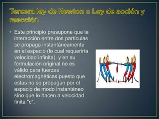 • Este principio presupone que la
  interacción entre dos partículas
  se propaga instantáneamente
  en el espacio (lo cual requeriría
  velocidad infinita), y en su
  formulación original no es
  válido para fuerzas
  electromagnéticas puesto que
  estas no se propagan por el
  espacio de modo instantáneo
  sino que lo hacen a velocidad
  finita "c".
 