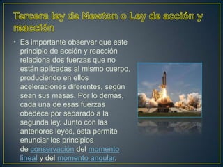 • Es importante observar que este
  principio de acción y reacción
  relaciona dos fuerzas que no
  están aplicadas al mismo cuerpo,
  produciendo en ellos
  aceleraciones diferentes, según
  sean sus masas. Por lo demás,
  cada una de esas fuerzas
  obedece por separado a la
  segunda ley. Junto con las
  anteriores leyes, ésta permite
  enunciar los principios
  de conservación del momento
  lineal y del momento angular.
 