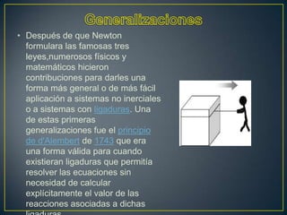 • Después de que Newton
  formulara las famosas tres
  leyes,numerosos físicos y
  matemáticos hicieron
  contribuciones para darles una
  forma más general o de más fácil
  aplicación a sistemas no inerciales
  o a sistemas con ligaduras. Una
  de estas primeras
  generalizaciones fue el principio
  de d'Alembert de 1743 que era
  una forma válida para cuando
  existieran ligaduras que permitía
  resolver las ecuaciones sin
  necesidad de calcular
  explícitamente el valor de las
  reacciones asociadas a dichas
 
