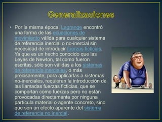 • Por la misma época, Lagrange encontró
  una forma de las ecuaciones de
  movimiento válida para cualquier sistema
  de referencia inercial o no-inercial sin
  necesidad de introducir fuerzas ficticias.
  Ya que es un hecho conocido que las
  Leyes de Newton, tal como fueron
  escritas, sólo son válidas a los sistemas
  de referencia inerciales, o más
  precisamente, para aplicarlas a sistemas
  no-inerciales, requieren la introducción de
  las llamadas fuerzas ficticias, que se
  comportan como fuerzas pero no están
  provocadas directamente por ninguna
  partícula material o agente concreto, sino
  que son un efecto aparente del sistema
  de referencia no inercial.
 