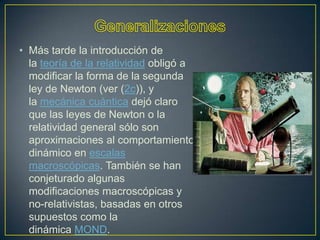 • Más tarde la introducción de
  la teoría de la relatividad obligó a
  modificar la forma de la segunda
  ley de Newton (ver (2c)), y
  la mecánica cuántica dejó claro
  que las leyes de Newton o la
  relatividad general sólo son
  aproximaciones al comportamiento
  dinámico en escalas
  macroscópicas. También se han
  conjeturado algunas
  modificaciones macroscópicas y
  no-relativistas, basadas en otros
  supuestos como la
  dinámica MOND.
 