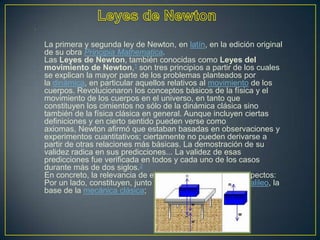 •




    La primera y segunda ley de Newton, en latín, en la edición original
    de su obra Principia Mathematica.
    Las Leyes de Newton, también conocidas como Leyes del
    movimiento de Newton,1 son tres principios a partir de los cuales
    se explican la mayor parte de los problemas planteados por
    la dinámica, en particular aquellos relativos al movimiento de los
    cuerpos. Revolucionaron los conceptos básicos de la física y el
    movimiento de los cuerpos en el universo, en tanto que
    constituyen los cimientos no sólo de la dinámica clásica sino
    también de la física clásica en general. Aunque incluyen ciertas
    definiciones y en cierto sentido pueden verse como
    axiomas, Newton afirmó que estaban basadas en observaciones y
    experimentos cuantitativos; ciertamente no pueden derivarse a
    partir de otras relaciones más básicas. La demostración de su
    validez radica en sus predicciones... La validez de esas
    predicciones fue verificada en todos y cada uno de los casos
    durante más de dos siglos.2
    En concreto, la relevancia de estas leyes radica en dos aspectos:
    Por un lado, constituyen, junto con la transformación de Galileo, la
    base de la mecánica clásica;
 