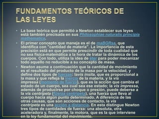 • La base teórica que permitió a Newton establecer sus leyes
  está también precisada en sus Philosophiae naturalis principia
  mathematica.
• El primer concepto que maneja es el de maBGRsa, que
  identifica con "cantidad de materia". La importancia de esta
  precisión está en que permite prescindir de toda cualidad que
  no sea física-matemática a la hora de tratar la dinámica de los
  cuerpos. Con todo, utiliza la idea de éter para poder mecanizar
  todo aquello no reducible a su concepto de masa.
• Newton asume a continuación que la cantidad de movimiento
  es el resultado del producto de la masa por la velocidad, y
  define dos tipos de fuerzas: lavis insita, que es proporcional a
  la masa y que refleja la inercia de la materia, y la vis
  impressa (momento de fuerza), que es la acción que cambia el
  estado de un cuerpo, sea cual sea ese estado; la vis impressa,
  además de producirse por choque o presión, puede deberse a
  la vis centrípeta (fUerza centrípeta), una fuerza que lleva al
  cuerpo hacia algún punto determinado. A diferencia de las
  otras causas, que son acciones de contacto, la vis
  centrípeta es una acción a distancia. En esta distingue Newton
  tres tipos de cantidades de fuerza: una absoluta, otra
  aceleradora y, finalmente, la motora, que es la que interviene
  en la ley fundamental del movimiento.
 
