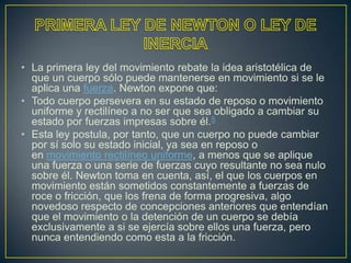 • La primera ley del movimiento rebate la idea aristotélica de
  que un cuerpo sólo puede mantenerse en movimiento si se le
  aplica una fuerza. Newton expone que:
• Todo cuerpo persevera en su estado de reposo o movimiento
  uniforme y rectilíneo a no ser que sea obligado a cambiar su
  estado por fuerzas impresas sobre él.5
• Esta ley postula, por tanto, que un cuerpo no puede cambiar
  por sí solo su estado inicial, ya sea en reposo o
  en movimiento rectilíneo uniforme, a menos que se aplique
  una fuerza o una serie de fuerzas cuyo resultante no sea nulo
  sobre él. Newton toma en cuenta, así, el que los cuerpos en
  movimiento están sometidos constantemente a fuerzas de
  roce o fricción, que los frena de forma progresiva, algo
  novedoso respecto de concepciones anteriores que entendían
  que el movimiento o la detención de un cuerpo se debía
  exclusivamente a si se ejercía sobre ellos una fuerza, pero
  nunca entendiendo como esta a la fricción.
 