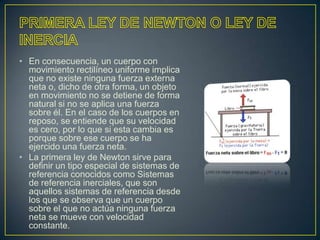 • En consecuencia, un cuerpo con
  movimiento rectilíneo uniforme implica
  que no existe ninguna fuerza externa
  neta o, dicho de otra forma, un objeto
  en movimiento no se detiene de forma
  natural si no se aplica una fuerza
  sobre él. En el caso de los cuerpos en
  reposo, se entiende que su velocidad
  es cero, por lo que si esta cambia es
  porque sobre ese cuerpo se ha
  ejercido una fuerza neta.
• La primera ley de Newton sirve para
  definir un tipo especial de sistemas de
  referencia conocidos como Sistemas
  de referencia inerciales, que son
  aquellos sistemas de referencia desde
  los que se observa que un cuerpo
  sobre el que no actúa ninguna fuerza
  neta se mueve con velocidad
  constante.
 