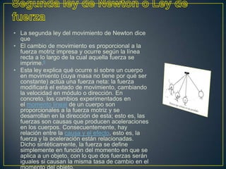 • La segunda ley del movimiento de Newton dice
  que
• El cambio de movimiento es proporcional a la
  fuerza motriz impresa y ocurre según la línea
  recta a lo largo de la cual aquella fuerza se
  imprime.6
• Esta ley explica qué ocurre si sobre un cuerpo
  en movimiento (cuya masa no tiene por qué ser
  constante) actúa una fuerza neta: la fuerza
  modificará el estado de movimiento, cambiando
  la velocidad en módulo o dirección. En
  concreto, los cambios experimentados en
  el momento lineal de un cuerpo son
  proporcionales a la fuerza motriz y se
  desarrollan en la dirección de esta; esto es, las
  fuerzas son causas que producen aceleraciones
  en los cuerpos. Consecuentemente, hay
  relación entre la causa y el efecto, esto es, la
  fuerza y la aceleración están relacionadas.
  Dicho sintéticamente, la fuerza se define
  simplemente en función del momento en que se
  aplica a un objeto, con lo que dos fuerzas serán
  iguales si causan la misma tasa de cambio en el
 