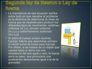 • La importancia de esa ecuación estriba
  sobre todo en que resuelve el problema
  de la dinámica de determinar la clase de
  fuerza que se necesita para producir los
  diferentes tipos de movimiento: rectilíneo
  uniforme (m.r.u), circular uniforme
  (m.c.u) y uniformemente acelerado
  (m.r.u.a).
• Si sobre el cuerpo actúan muchas
  fuerzas, habría que determinar primero
  el vector suma de todas esas fuerzas.
  Por último, si se tratase de un objeto que
  cayese hacia la tierra con una
  resistencia del aire igual a cero, la fuerza
  sería su peso, que provocaría una
  aceleración descendente igual a la de la
  gravedad.
 