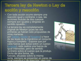• Con toda acción ocurre siempre una
  reacción igual y contraria: o sea, las
  acciones mutuas de dos cuerpos
  siempre son iguales y dirigidas en
  sentido opuesto.6
• La tercera ley es completamente
  original de Newton (pues las dos
  primeras ya habían sido propuestas de
  otras maneras
  por Galileo, Hooke y Huygens) y hace
  de las leyes de la mecánica un conjunto
  lógico y completo.7 Expone que por
  cada fuerza que actúa sobre un cuerpo
  (empuje), este realiza una fuerza de
  igual intensidad, pero de sentido
  contrario sobre el cuerpo que la produjo.
  Dicho de otra forma, las
  fuerzas, situadas sobre la misma
  recta, siempre se presentan en pares de
 