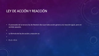LEY DE ACCIÓN Y REACCIÓN
• El postulado de la tercera ley de Newton dice que toda acción genera una reacción igual, pero en
sentido opuesto.
•
• La fórmula de ley de acción y reacción es:
•
• F1-2 = F2-1
 