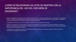 ¿CÓMO SE RELACIONAN LAS LEYES DE NEWTON CON LA
IMPORTANCIA DEL USO DEL CINTURÓN DE
SEGURIDAD?
• Newton está ligado a la seguridad vial a través de estas tres leyes. La primera Ley de la Inercia : todo cuerpo en movimiento
arrastra la misma velocidad hasta que encuentra otra fuerza opuesta que consigue frenarlo o bien cambiar su velocidad. La
inercia es toda resistencia que ofrece un cuerpo a cambiar de estado.
• La segunda ley Interacción y fuerza es aquella que explica la fuerza aplicada a los cuerpos.
• La tercera Ley de acción- reacción expone que toda acción aplicada en un cuerpo tiene un acción contraria o reacción. Es
decir, en una colisión aunque el vehículo se detenga los objetos de su interior siguen moviéndose a la misma velocidad que
llevaba hasta ese momento el vehículo.
• Un ejemplo: en un choque el cinturón de seguridad no detiene el cuerpo, sino que éste recibe una acción contraria al
movimiento y retrocede hacia el asiento.
 