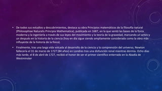 • De todos sus estudios y descubrimientos, destaca su obra Principios matemáticos de la filosofía natural
(Philosophiae Naturalis Principia Mathematica), publicada en 1687, en la que sentó las bases de la física
moderna y la ingeniería a través de sus leyes del movimiento y la teoría de la gravedad, marcando un antes y
un después en la historia de la ciencia (hoy en día sigue siendo ampliamente considerada como la obra más
influyente de la historia de la física).
• Finalmente, tras una larga vida volcada al desarrollo de la ciencia y la comprensión del universo, Newton
fallecería el 31 de marzo de 1727 (84 años) en Londres tras una disfunción renal mientras dormía. Ocho días
más tarde, el 8 de abril de 1727, recibió el honor de ser el primer científico enterrado en la Abadía de
Westminster
 