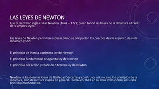 LAS LEYES DE NEWTON
Fue el científico inglés Isaac Newton (1642 – 1727) quien fundó las bases de la dinámica a través
de 3 simples leyes.
Las leyes de Newton permiten explicar cómo se comportan los cuerpos desde el punto de vista
dinámico y son:
El principio de inercia o primera ley de Newton
El principio fundamental o segunda ley de Newton
El principio del acción y reacción o tercera ley de Newton
Newton se basó en las ideas de Galileo y Descartes y construyó, así, no solo los principios de la
dinámica, sino de la física clásica en general. Lo hizo en 1687 en su libro Philosophiæ naturalis
principia mathematica.
 