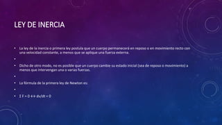 LEY DE INERCIA
• La ley de la inercia o primera ley postula que un cuerpo permanecerá en reposo o en movimiento recto con
una velocidad constante, a menos que se aplique una fuerza externa.
•
• Dicho de otro modo, no es posible que un cuerpo cambie su estado inicial (sea de reposo o movimiento) a
menos que intervengan una o varias fuerzas.
•
• La fórmula de la primera ley de Newton es:
•
• Σ F = 0 ↔ dv/dt = 0
 