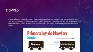 EJEMPLO
• es una pelota en estado de reposo. Para que pueda desplazarse, requiere que una persona la patee
(fuerza externa); de lo contrario, permanecerá en reposo. Por otra parte, una vez que la pelota está en
movimiento, otra fuerza también debe intervenir para que pueda detenerse y volver a su estado de
reposo.
 