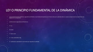LEY O PRINCIPIO FUNDAMENTAL DE LA DINÁMICA
• La ley fundamental de la dinámica, segunda ley de Newton o ley fundamental postula que la fuerza neta que es aplicada sobre un cuerpo es proporcional a la aceleración que
adquiere en su trayectoria.
•
• La fórmula de la segunda ley de Newton es:
•
• F= m.a
•
• En donde
•
• F = fuerza neta
•
• m = masa, expresada en Kg.
•
• A = aceleración, expresada en m/s2 (metro por segundo al cuadrado).
 
