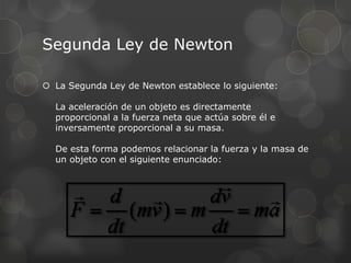 Segunda Ley de Newton

 La Segunda Ley de Newton establece lo siguiente:

  La aceleración de un objeto es directamente
  proporcional a la fuerza neta que actúa sobre él e
  inversamente proporcional a su masa.

  De esta forma podemos relacionar la fuerza y la masa de
  un objeto con el siguiente enunciado:
 