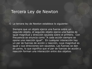 Tercera Ley de Newton

 La tercera ley de Newton establece lo siguiente:

  Siempre que un objeto ejerce una fuerza sobre un
  segundo objeto, el segundo objeto ejerce una fuerza de
  igual magnitud y dirección opuesta sobre el primero. Con
  frecuencia se enuncia como "A cada acción siempre se
  opone una reacción igual". En cualquier interacción hay
  un par de fuerzas de acción y reacción, cuya magnitud es
  igual y sus direcciones son opuestas. Las fuerzas se dan
  en pares, lo que significa que el par de fuerzas de acción y
  reacción forman una interacción entre dos objetos.
 