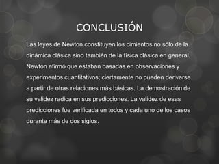 CONCLUSIÓN
Las leyes de Newton constituyen los cimientos no sólo de la
dinámica clásica sino también de la física clásica en general.
Newton afirmó que estaban basadas en observaciones y
experimentos cuantitativos; ciertamente no pueden derivarse
a partir de otras relaciones más básicas. La demostración de
su validez radica en sus predicciones. La validez de esas
predicciones fue verificada en todos y cada uno de los casos
durante más de dos siglos.
 