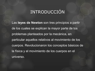 INTRODUCCIÓN

Las leyes de Newton son tres principios a partir
de los cuales se explican la mayor parte de los
problemas planteados por la mecánica, en
particular aquellos relativos al movimiento de los
cuerpos. Revolucionaron los conceptos básicos de
la física y el movimiento de los cuerpos en el
universo.
 