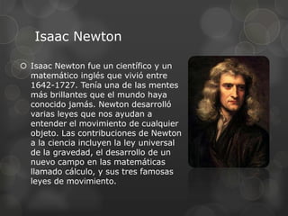 Isaac Newton

 Isaac Newton fue un científico y un
  matemático inglés que vivió entre
  1642-1727. Tenía una de las mentes
  más brillantes que el mundo haya
  conocido jamás. Newton desarrolló
  varias leyes que nos ayudan a
  entender el movimiento de cualquier
  objeto. Las contribuciones de Newton
  a la ciencia incluyen la ley universal
  de la gravedad, el desarrollo de un
  nuevo campo en las matemáticas
  llamado cálculo, y sus tres famosas
  leyes de movimiento.
 