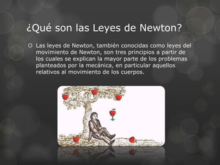 ¿Qué son las Leyes de Newton?
 Las leyes de Newton, también conocidas como leyes del
  movimiento de Newton, son tres principios a partir de
  los cuales se explican la mayor parte de los problemas
  planteados por la mecánica, en particular aquellos
  relativos al movimiento de los cuerpos.
 