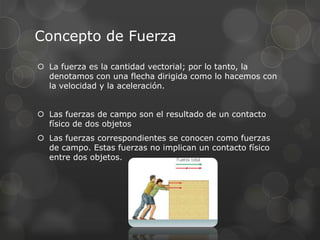 Concepto de Fuerza
 La fuerza es la cantidad vectorial; por lo tanto, la
  denotamos con una flecha dirigida como lo hacemos con
  la velocidad y la aceleración.


 Las fuerzas de campo son el resultado de un contacto
  físico de dos objetos
 Las fuerzas correspondientes se conocen como fuerzas
  de campo. Estas fuerzas no implican un contacto físico
  entre dos objetos.
 