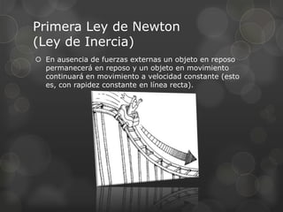 Primera Ley de Newton
(Ley de Inercia)
 En ausencia de fuerzas externas un objeto en reposo
  permanecerá en reposo y un objeto en movimiento
  continuará en movimiento a velocidad constante (esto
  es, con rapidez constante en línea recta).
 