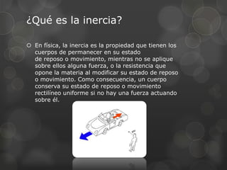 ¿Qué es la inercia?

 En física, la inercia es la propiedad que tienen los
  cuerpos de permanecer en su estado
  de reposo o movimiento, mientras no se aplique
  sobre ellos alguna fuerza, o la resistencia que
  opone la materia al modificar su estado de reposo
  o movimiento. Como consecuencia, un cuerpo
  conserva su estado de reposo o movimiento
  rectilíneo uniforme si no hay una fuerza actuando
  sobre él.
 