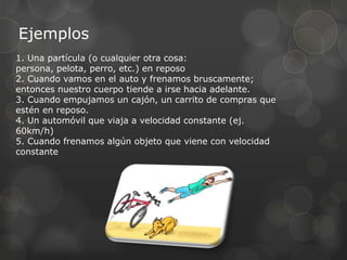 Ejemplos
1. Una partícula (o cualquier otra cosa:
persona, pelota, perro, etc.) en reposo
2. Cuando vamos en el auto y frenamos bruscamente;
entonces nuestro cuerpo tiende a irse hacia adelante.
3. Cuando empujamos un cajón, un carrito de compras que
estén en reposo.
4. Un automóvil que viaja a velocidad constante (ej.
60km/h)
5. Cuando frenamos algún objeto que viene con velocidad
constante
 