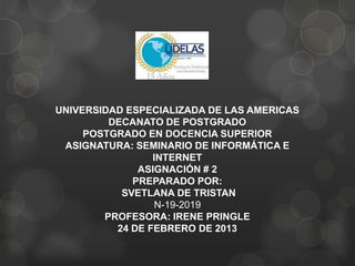 UNIVERSIDAD ESPECIALIZADA DE LAS AMERICAS
DECANATO DE POSTGRADO
POSTGRADO EN DOCENCIA SUPERIOR
ASIGNATURA: SEMINARIO DE INFORMÁTICA E
INTERNET
ASIGNACIÓN # 2
PREPARADO POR:
SVETLANA DE TRISTAN
N-19-2019
PROFESORA: IRENE PRINGLE
24 DE FEBRERO DE 2013
 