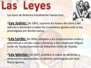 Las  Leyes<br />Las leyes de Reforma inicialmente fueron tres:<br /><ul><li>Ley Juárez: De 1855, suprimía los fueros del c...