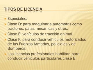 TIPOS DE LICENCIA
 Especiales:
 Clase D: para maquinaria automotriz como
tractores, palas mecánicas y otros.
 Clase E: vehículos de tracción animal.
 Clase F: para conducir vehículos motorizados
de las Fuerzas Armadas, policiales y de
Bomberos.
 Las licencias profesionales habilitan para
conducir vehículos particulares clase B.
 