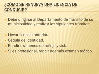 ¿CÓMO SE RENUEVA UNA LICENCIA DE
CONDUCIR?
 Debe dirigirse al Departamento de Tránsito de su
municipalidad y realizar los siguientes trámites:
 Llevar licencia anterior.
 Cédula de identidad.
 Rendir exámenes de reflejo y vista.
 Si es profesional, rendir además examen teórico.
 