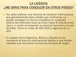 LA LICENCIA
¿ME SIRVE PARA CONDUCIR EN OTROS PAÍSES?
 No, debe obtener una licencia de conducir internacional
que generalmente tiene validez por continente. La
puede conseguir en forma inmediata en cualquier
oficina del Automóvil Club de Chile (Talca 8 oriente entre
1sur y 1 norte) al presentar su licencia nacional y un par
de fotos. Tiene un costo de $20.000 y vigencia de un
año.
 En países como Argentina, Bolivia y España no es
necesaria la licencia internacional debido a que existen
tratados que reconocen la licencia del país de origen.
 