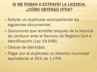 SI ME ROBAN O EXTRAVÍO LA LICENCIA,
¿CÓMO OBTENGO OTRA?
 Solicite un duplicado acompañando los
siguientes documentos:
 Documento que acredite bloqueo de la licencia
de conducir ante el Servicio de Registro Civil e
Identificación (Ley 19.948).
 Cédula de Identidad.
 Pagar por el duplicado un derecho municipal
equivalente al 35% de 1 UTM.
 