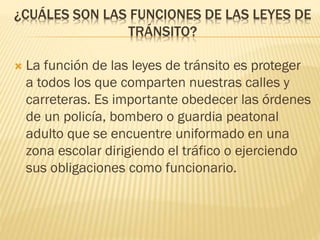 ¿CUÁLES SON LAS FUNCIONES DE LAS LEYES DE
TRÁNSITO?
 La función de las leyes de tránsito es proteger
a todos los que comparten nuestras calles y
carreteras. Es importante obedecer las órdenes
de un policía, bombero o guardia peatonal
adulto que se encuentre uniformado en una
zona escolar dirigiendo el tráfico o ejerciendo
sus obligaciones como funcionario.
 