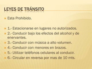 LEYES DE TRÁNSITO
 Esta Prohibido.
 1.- Estacionarse en lugares no autorizados.
 2.- Conducir bajo los efectos del alcohol y de
enervantes.
 3.- Conducir con música a alto volumen.
 4.- Conducir con menores en brazos.
 5.- Utilizar teléfonos celulares al conducir.
 6.- Circular en reversa por mas de 10 mts.
 