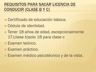 REQUISITOS PARA SACAR LICENCIA DE
CONDUCIR (CLASE B Y C)
 Certificado de educación básica.
 Cédula de identidad.
 Tener 18 años de edad, excepcionalmente
17.(clase b)solo 18 para clase c
 Examen teórico.
 Examen práctico.
 Examen médico psicotécnico y de la vista.
 