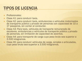 TIPOS DE LICENCIA
 Profesionales:
 Clase A1: para conducir taxis.
 Clase A2: para conducir taxis, ambulancias o vehículos motorizados
de transporte público y privado de personas con capacidad de 10 a
17 pasajeros, sin contar al conductor.
 Clase A3: Para taxis, vehículos de transporte remunerado de
escolares, ambulancias o vehículos de transporte público y privado
de personas, sin limitación de capacidad de asientos.
 Clase A4: para transporte de carga cuyo peso bruto sea superior a
3.500 kilogramos.
 Clase A5: para conducir vehículos de carga, simples o articulados,
cuyo peso bruto sea superior a 3.500 kilogramos.
 